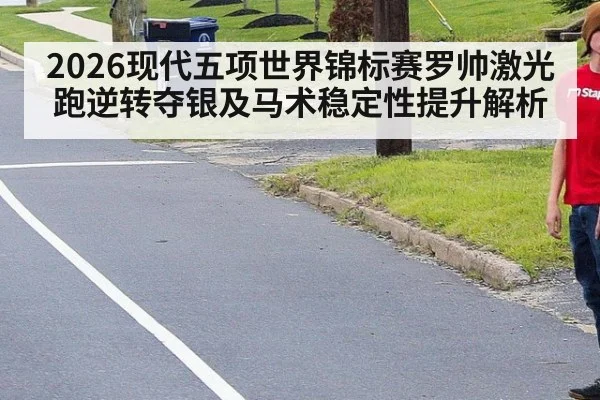 2026现代五项世界锦标赛罗帅激光跑逆转夺银及马术稳定性提升解析