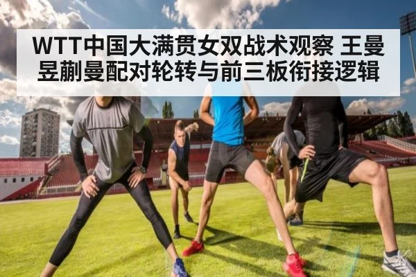 WTT中国大满贯女双战术观察 王曼昱蒯曼配对轮转与前三板衔接逻辑